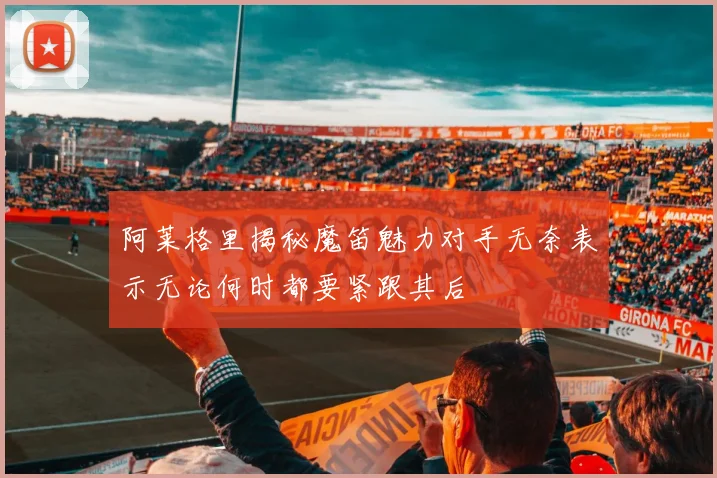 阿莱格里揭秘魔笛魅力对手无奈表示无论何时都要紧跟其后