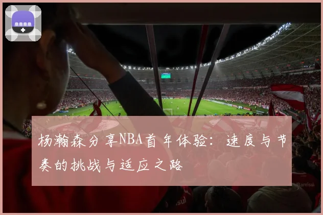 杨瀚森分享NBA首年体验：速度与节奏的挑战与适应之路