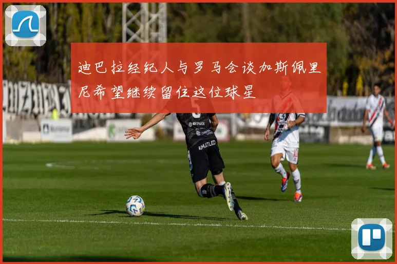 迪巴拉经纪人与罗马会谈加斯佩里尼希望继续留住这位球星