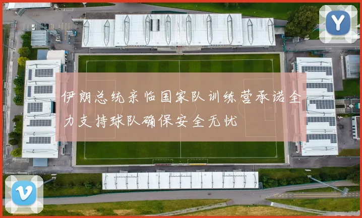 伊朗总统亲临国家队训练营承诺全力支持球队确保安全无忧