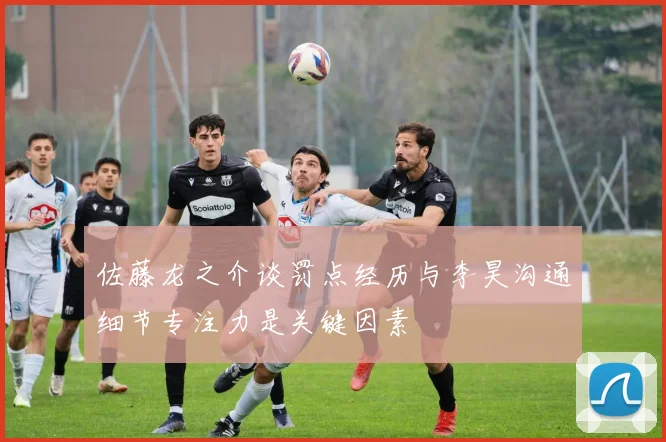 佐藤龙之介谈罚点经历与李昊沟通细节专注力是关键因素