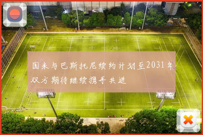 国米与巴斯托尼续约计划至2031年双方期待继续携手共进