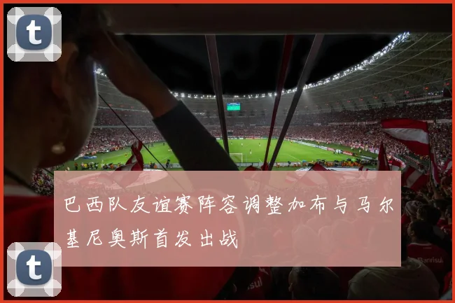 巴西队友谊赛阵容调整加布与马尔基尼奥斯首发出战
