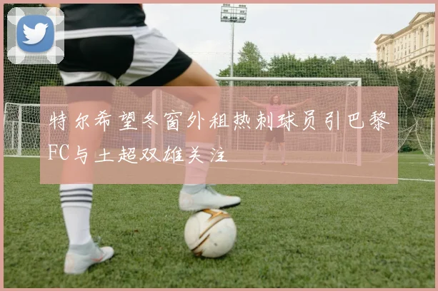 特尔希望冬窗外租热刺球员引巴黎FC与土超双雄关注