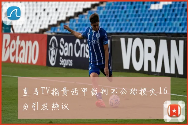 皇马TV指责西甲裁判不公称损失16分引发热议