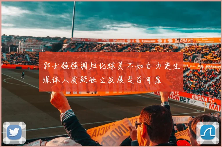 郭士强强调归化球员不如自力更生媒体人质疑独立发展是否可靠