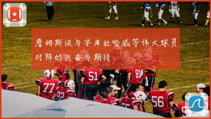 詹姆斯谈与字库杜哈威等伟大球员对阵的兴奋与期待