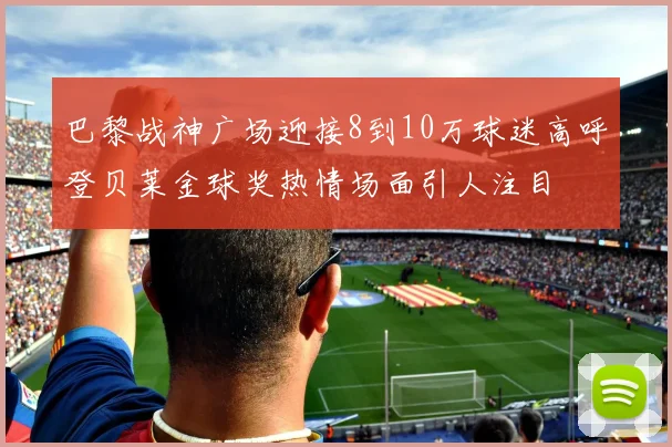 巴黎战神广场迎接8到10万球迷高呼登贝莱金球奖热情场面引人注目